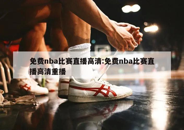 免费nba比赛直播高清:免费nba比赛直播高清重播