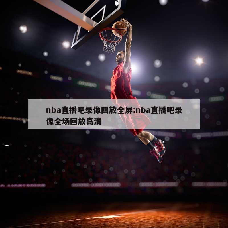 nba直播吧录像回放全屏:nba直播吧录像全场回放高清