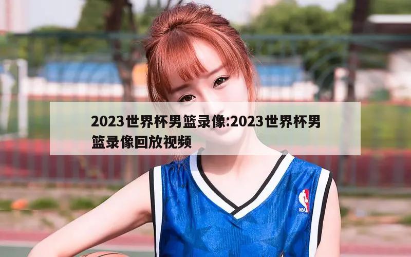 2023世界杯男篮录像:2023世界杯男篮录像回放视频