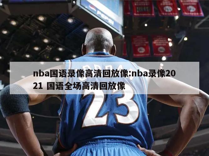 nba国语录像高清回放像:nba录像2021 国语全场高清回放像